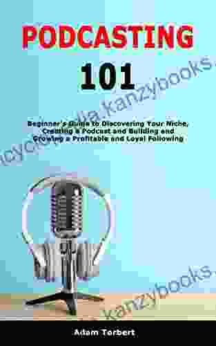 Podcasting 101: Beginner S Guide To Discovering Your Niche Creating A Podcast And Building And Growing A Profitable And Loyal Following