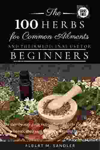 The 100 Herbs For Common Ailments And Their Medicinal Use For Beginners : The Step By Step Guide To Knowing The Herbs For Common Ailments Their Uses (plus Images) And Dosage (Series One 3)