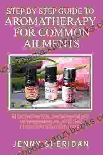 Step By Step Guide To Aromatherapy For Common Ailments: Effective Ways To Use Essential Oils For Headaches Sinusitis IBS Fibromyalgia And Much More