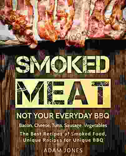 Smoked Meat: Not Your Everyday BBQ: Bacon Cheese Tuna Sausage Vegetables: The Best Recipes Of Smoked Food Unique Recipes For Unique BBQ